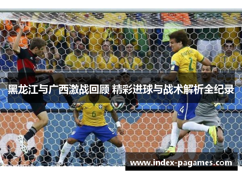 黑龙江与广西激战回顾 精彩进球与战术解析全纪录
