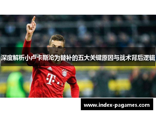 深度解析小卢卡斯沦为替补的五大关键原因与战术背后逻辑 深度解析小卢卡斯沦为替补的五大关键原因与战术背后逻辑