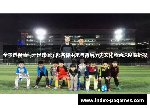 全景透视葡萄牙足球俱乐部名称由来与背后历史文化意涵深度解析探