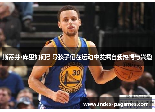 斯蒂芬·库里如何引导孩子们在运动中发掘自我热情与兴趣 斯蒂芬·库里如何引导孩子们在运动中发掘自我热情与兴趣