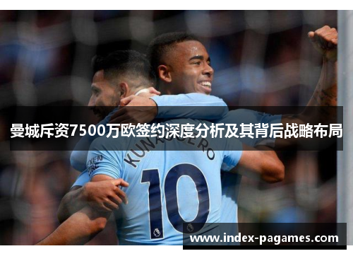曼城斥资7500万欧签约深度分析及其背后战略布局 曼城斥资7500万欧签约深度分析及其背后战略布局