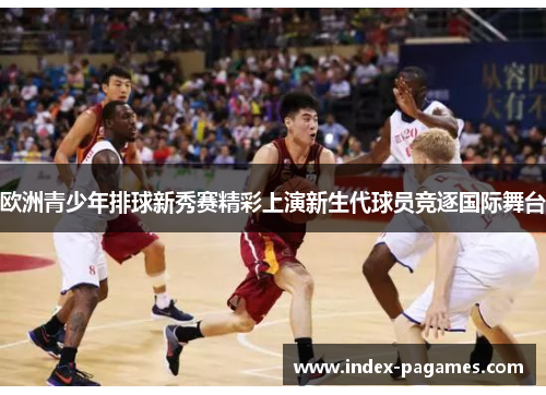 欧洲青少年排球新秀赛精彩上演新生代球员竞逐国际舞台 欧洲青少年排球新秀赛精彩上演新生代球员竞逐国际舞台