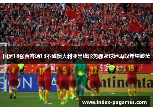 国足18强赛客场13不敌澳大利亚出线形势骤紧球迷再叹希望渺茫 国足18强赛客场13不敌澳大利亚出线形势骤紧球迷再叹希望渺茫