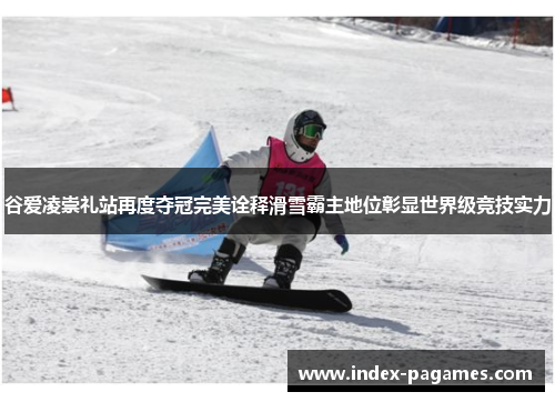 谷爱凌崇礼站再度夺冠完美诠释滑雪霸主地位彰显世界级竞技实力