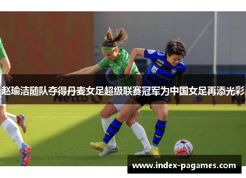 赵瑜洁随队夺得丹麦女足超级联赛冠军为中国女足再添光彩