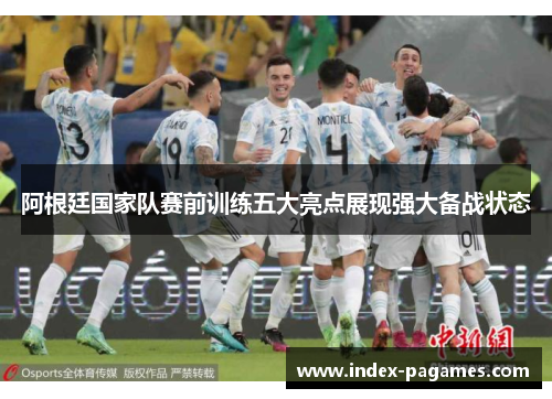 阿根廷国家队赛前训练五大亮点展现强大备战状态