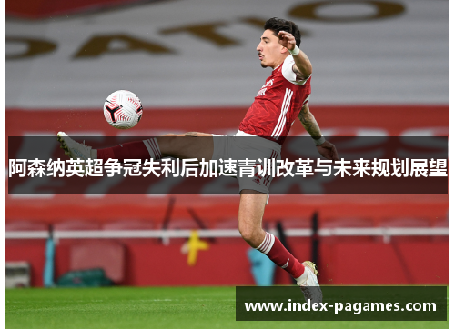阿森纳英超争冠失利后加速青训改革与未来规划展望
