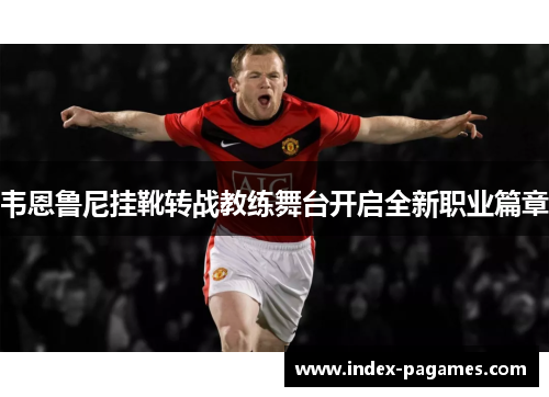 韦恩鲁尼挂靴转战教练舞台开启全新职业篇章