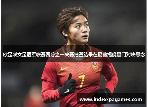 欧足联女足冠军联赛四分之一决赛抽签结果在尼翁揭晓豪门对决悬念
